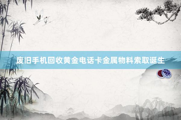 废旧手机回收黄金电话卡金属物料索取诞生