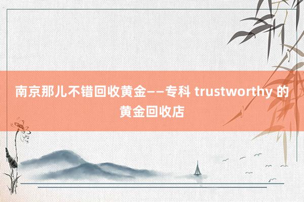 南京那儿不错回收黄金——专科 trustworthy 的黄金回收店