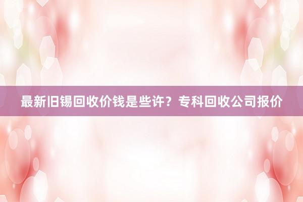 最新旧锡回收价钱是些许？专科回收公司报价