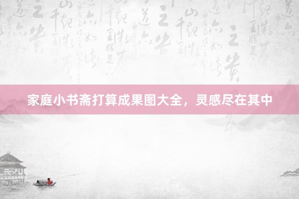 家庭小书斋打算成果图大全，灵感尽在其中