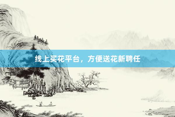线上买花平台，方便送花新聘任