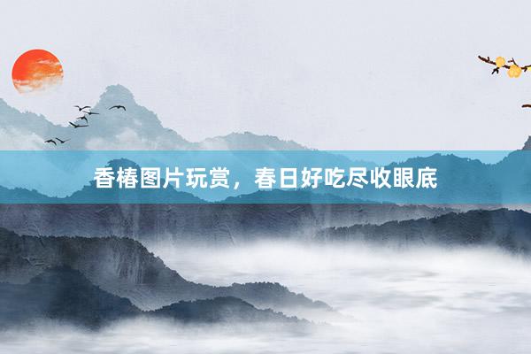 香椿图片玩赏，春日好吃尽收眼底