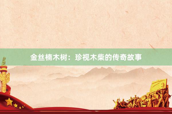 金丝楠木树：珍视木柴的传奇故事
